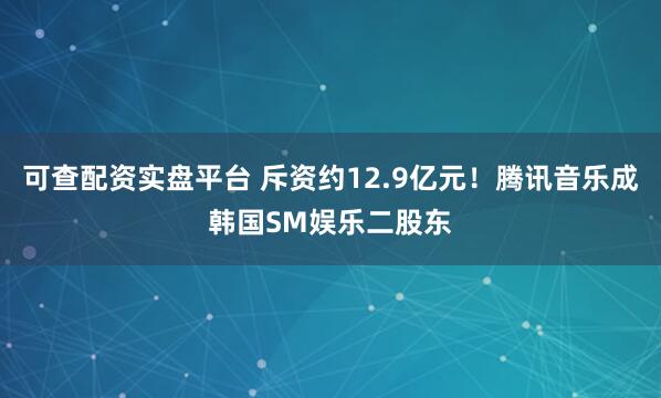 可查配资实盘平台 斥资约12.9亿元！腾讯音乐成韩国SM娱乐二股东