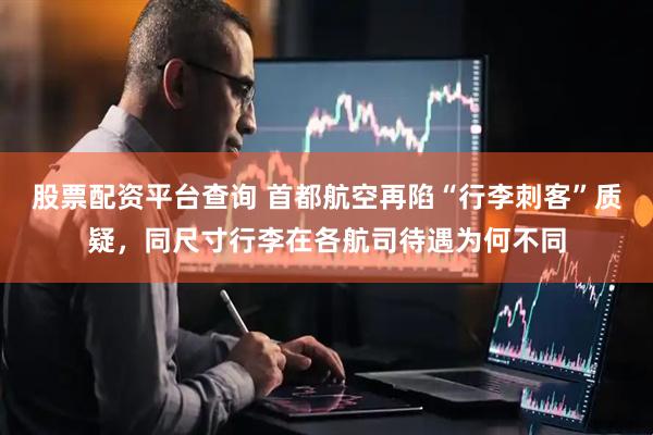 股票配资平台查询 首都航空再陷“行李刺客”质疑，同尺寸行李在各航司待遇为何不同