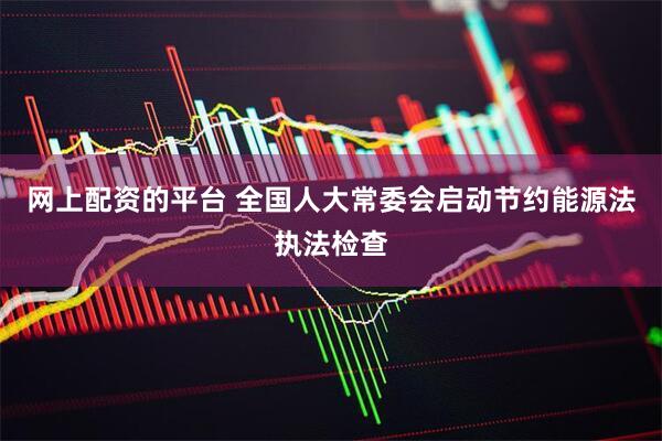 网上配资的平台 全国人大常委会启动节约能源法执法检查
