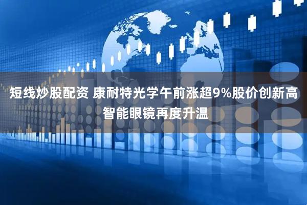 短线炒股配资 康耐特光学午前涨超9%股价创新高 智能眼镜再度升温