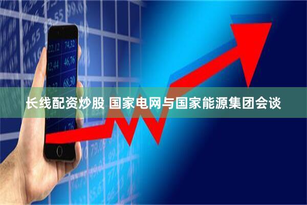 长线配资炒股 国家电网与国家能源集团会谈