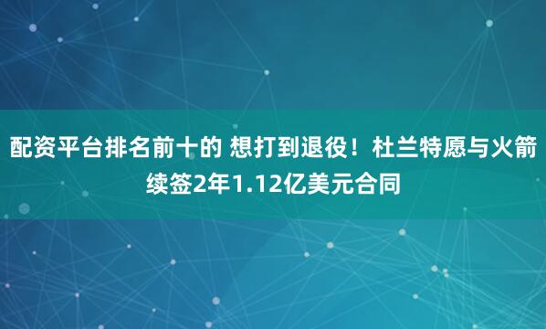配资平台排名前十的 想打到退役！杜兰特愿与火箭续签2年1.12亿美元合同