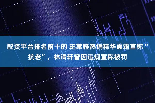 配资平台排名前十的 珀莱雅热销精华面霜宣称“抗老”，林清轩曾因违规宣称被罚