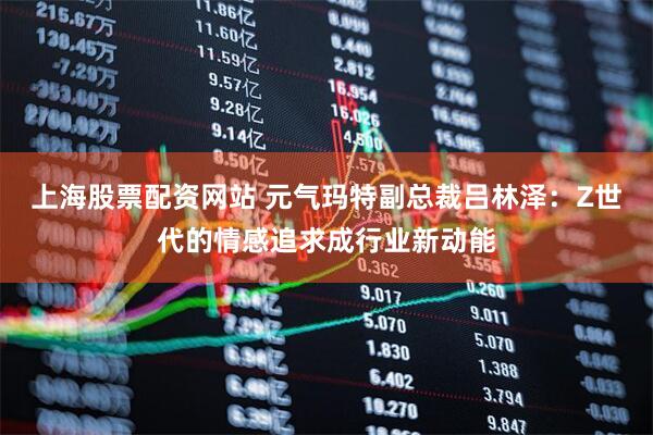 上海股票配资网站 元气玛特副总裁吕林泽：Z世代的情感追求成行业新动能