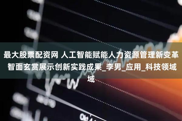 最大股票配资网 人工智能赋能人力资源管理新变革 智面玄赏展示创新实践成果_李男_应用_科技领域