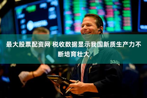 最大股票配资网 税收数据显示我国新质生产力不断培育壮大