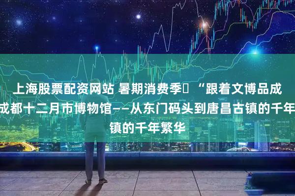 上海股票配资网站 暑期消费季㉑“跟着文博品成都”成都十二月市博物馆——从东门码头到唐昌古镇的千年繁华