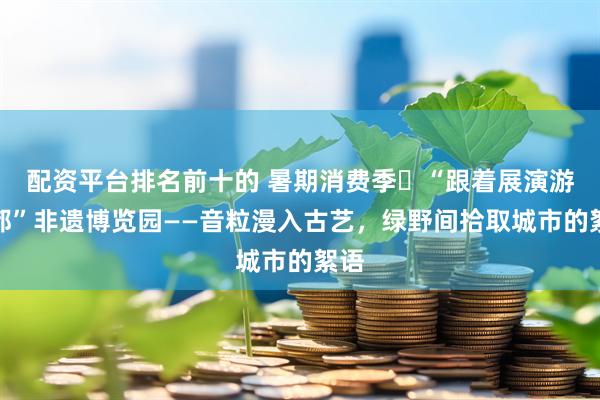 配资平台排名前十的 暑期消费季㉒“跟着展演游成都”非遗博览园——音粒漫入古艺，绿野间拾取城市的絮语