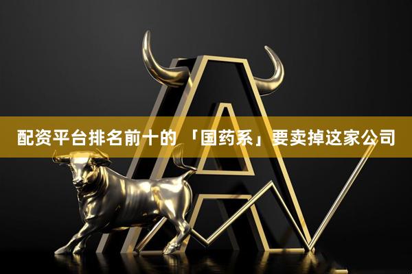 配资平台排名前十的 「国药系」要卖掉这家公司