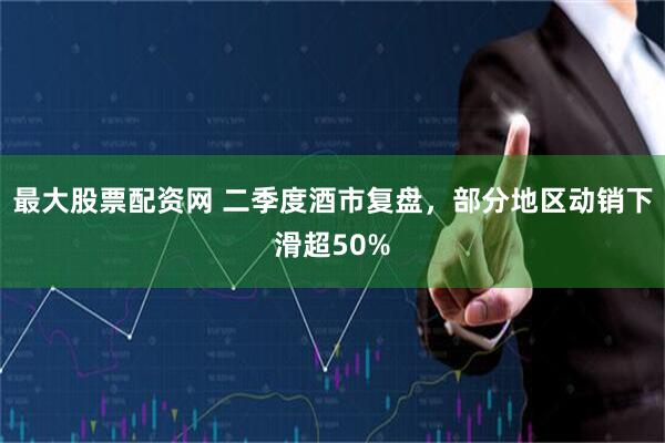 最大股票配资网 二季度酒市复盘，部分地区动销下滑超50%