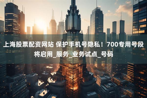 上海股票配资网站 保护手机号隐私！700专用号段将启用_服务_业务试点_号码