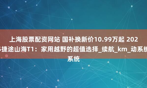 上海股票配资网站 国补换新价10.99万起 2025捷途山海T1：家用越野的超值选择_续航_km_动系统