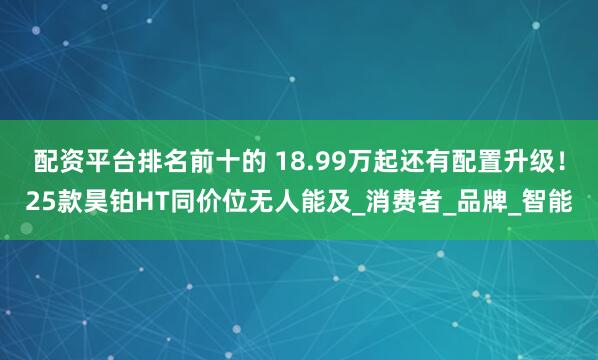 配资平台排名前十的 18.99万起还有配置升级！25款昊铂HT同价位无人能及_消费者_品牌_智能