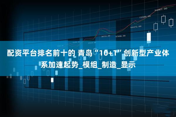 配资平台排名前十的 青岛“10+1”创新型产业体系加速起势_模组_制造_显示