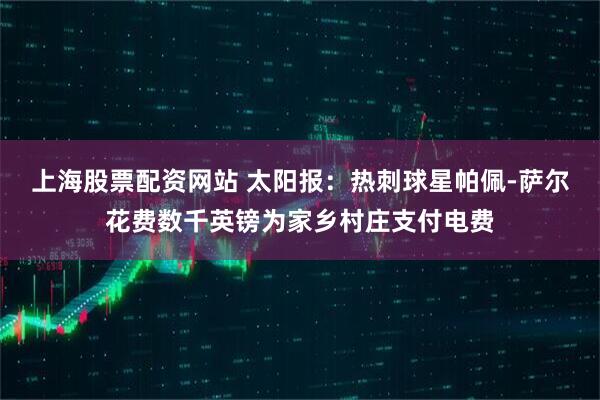 上海股票配资网站 太阳报：热刺球星帕佩-萨尔花费数千英镑为家乡村庄支付电费
