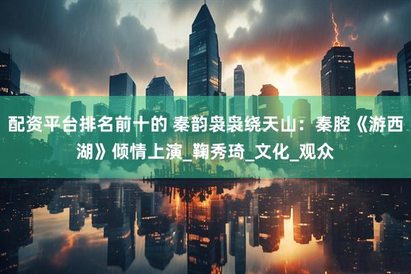 配资平台排名前十的 秦韵袅袅绕天山：秦腔《游西湖》倾情上演_鞠秀琦_文化_观众