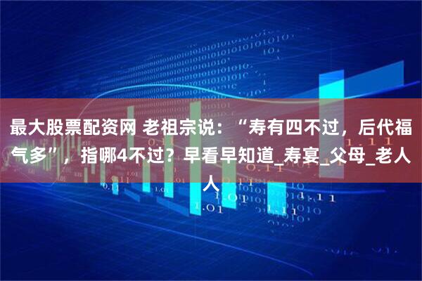 最大股票配资网 老祖宗说：“寿有四不过，后代福气多”，指哪4不过？早看早知道_寿宴_父母_老人