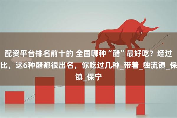 配资平台排名前十的 全国哪种“醋”最好吃？经过对比，这6种醋都很出名，你吃过几种_带着_独流镇_保宁