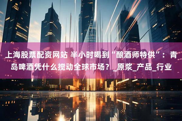 上海股票配资网站 半小时喝到“酿酒师特供”：青岛啤酒凭什么搅动全球市场？_原浆_产品_行业