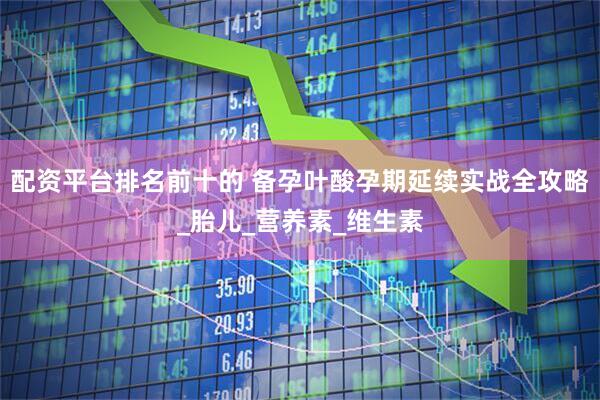 配资平台排名前十的 备孕叶酸孕期延续实战全攻略_胎儿_营养素_维生素