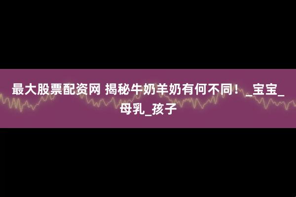 最大股票配资网 揭秘牛奶羊奶有何不同！_宝宝_母乳_孩子