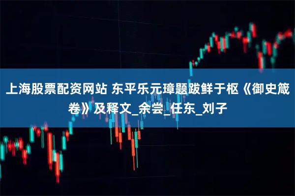 上海股票配资网站 东平乐元璋题跋鲜于枢《御史箴卷》及释文_余尝_任东_刘子