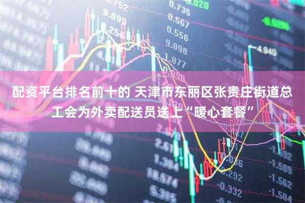 配资平台排名前十的 天津市东丽区张贵庄街道总工会为外卖配送员送上“暖心套餐”