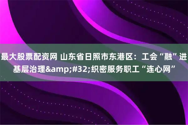 最大股票配资网 山东省日照市东港区：工会“融”进基层治理&#32;织密服务职工“连心网”