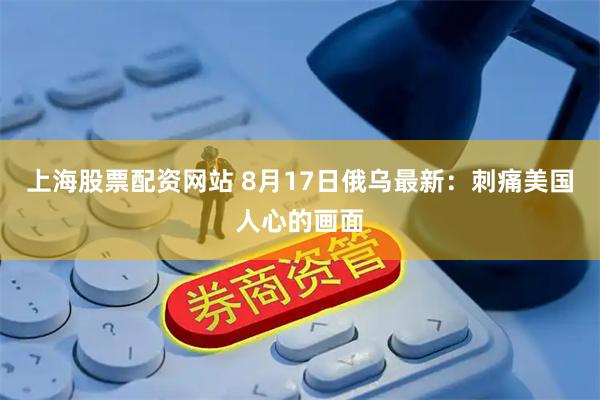 上海股票配资网站 8月17日俄乌最新：刺痛美国人心的画面