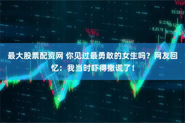 最大股票配资网 你见过最勇敢的女生吗？网友回忆：我当时吓得撒谎了！
