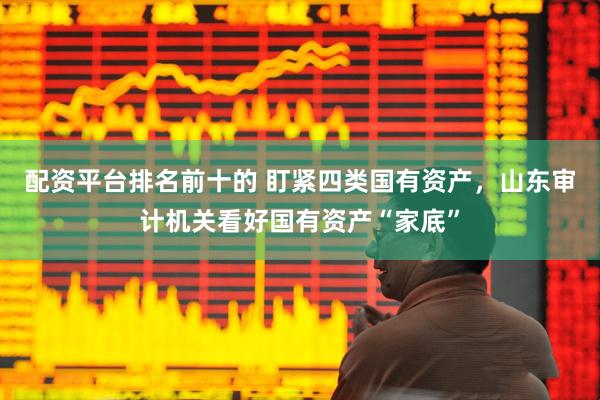 配资平台排名前十的 盯紧四类国有资产，山东审计机关看好国有资产“家底”