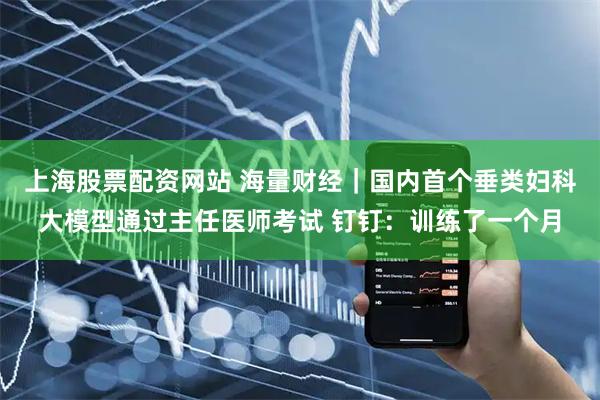 上海股票配资网站 海量财经｜国内首个垂类妇科大模型通过主任医师考试 钉钉：训练了一个月