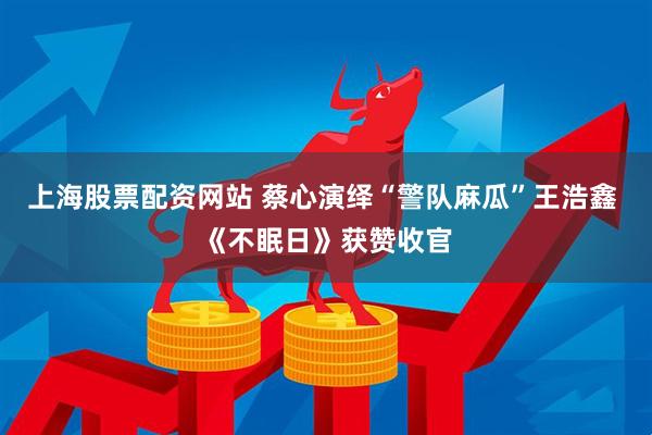 上海股票配资网站 蔡心演绎“警队麻瓜”王浩鑫 《不眠日》获赞收官