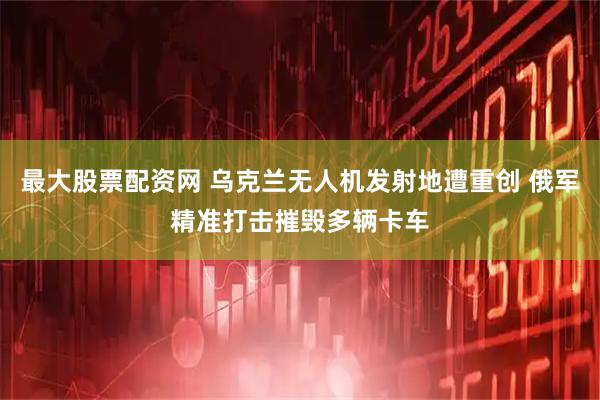 最大股票配资网 乌克兰无人机发射地遭重创 俄军精准打击摧毁多辆卡车