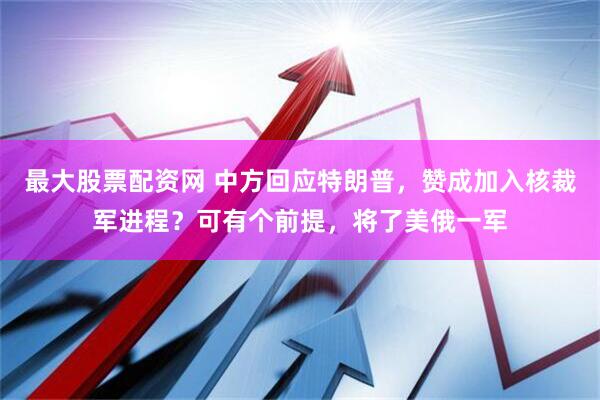 最大股票配资网 中方回应特朗普，赞成加入核裁军进程？可有个前提，将了美俄一军