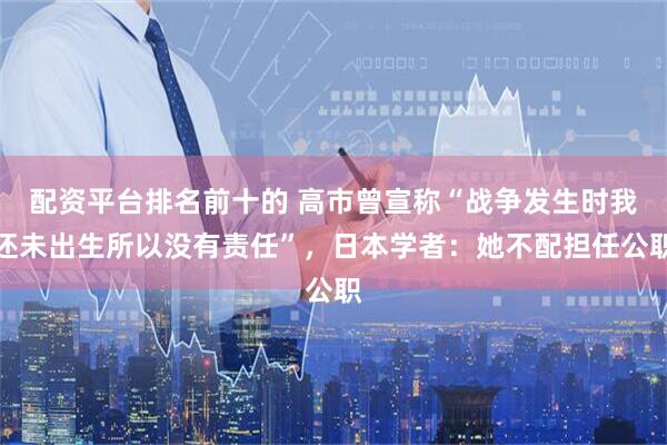 配资平台排名前十的 高市曾宣称“战争发生时我还未出生所以没有责任”，日本学者：她不配担任公职