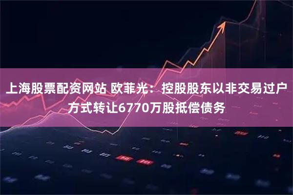 上海股票配资网站 欧菲光:控股股东以非交易过户方式转让6770万股抵偿债务