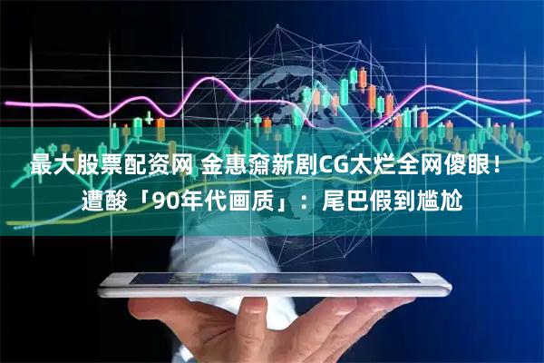 最大股票配资网 金惠奫新剧CG太烂全网傻眼！　遭酸「90年代画质」：尾巴假到尴尬