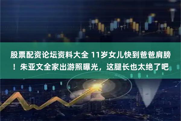 股票配资论坛资料大全 11岁女儿快到爸爸肩膀!朱亚文全家出游照曝光,这腿长也太绝了吧