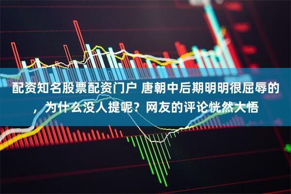 配资知名股票配资门户 唐朝中后期明明很屈辱的，为什么没人提呢？网友的评论恍然大悟