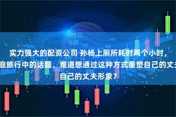 实力强大的配资公司 孙杨上厕所耗时两个小时,成为家庭旅行中的话题,难道想通过这种方式重塑自己的丈夫形象?