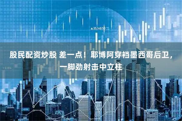 股民配资炒股 差一点！耶博阿穿裆墨西哥后卫，一脚劲射击中立柱