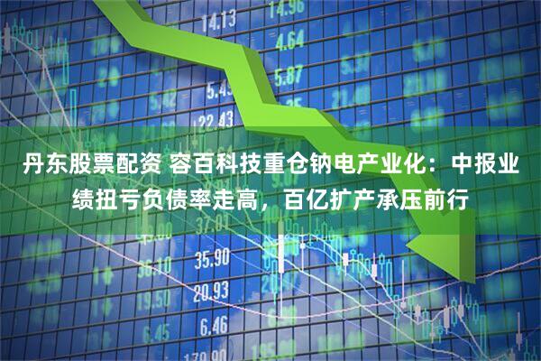 丹东股票配资 容百科技重仓钠电产业化：中报业绩扭亏负债率走高，百亿扩产承压前行