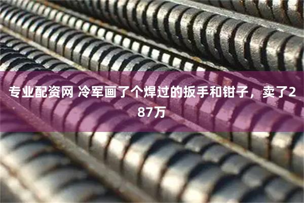 专业配资网 冷军画了个焊过的扳手和钳子，卖了287万