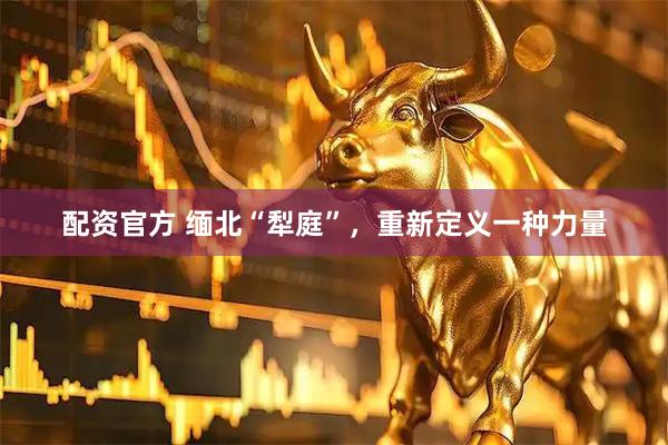 配资官方 缅北“犁庭”,重新定义一种力量