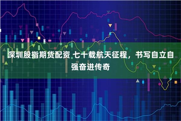 深圳股指期货配资 七十载航天征程，书写自立自强奋进传奇
