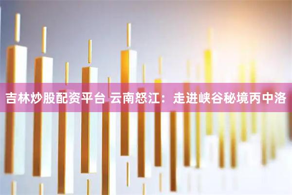 吉林炒股配资平台 云南怒江：走进峡谷秘境丙中洛