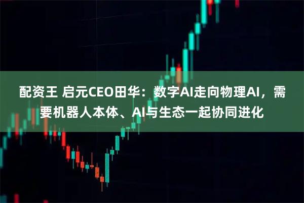 配资王 启元CEO田华：数字AI走向物理AI，需要机器人本体、AI与生态一起协同进化